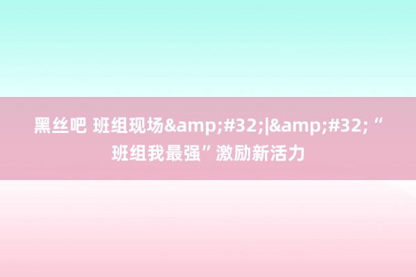 黑丝吧 班组现场&#32;|&#32;“班组我最强”激励新活力