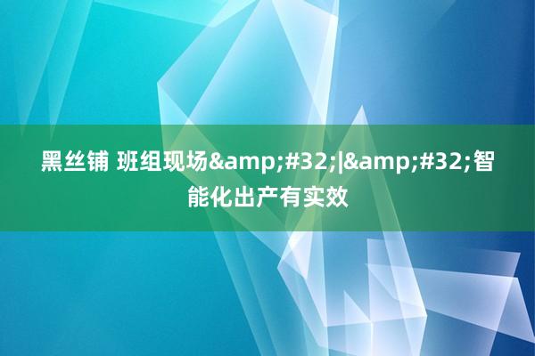 黑丝铺 班组现场&#32;|&#32;智能化出产有实效