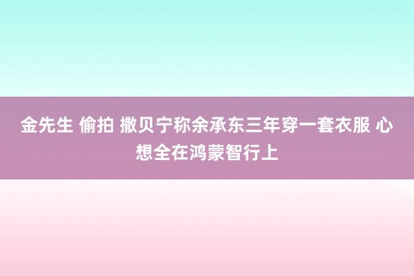 金先生 偷拍 撒贝宁称余承东三年穿一套衣服 心想全在鸿蒙智行上