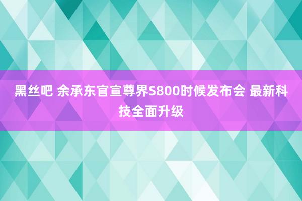 黑丝吧 余承东官宣尊界S800时候发布会 最新科技全面升级