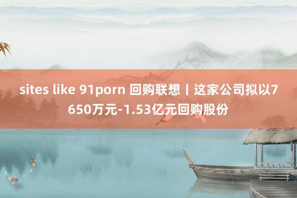 sites like 91porn 回购联想丨这家公司拟以7650万元-1.53亿元回购股份
