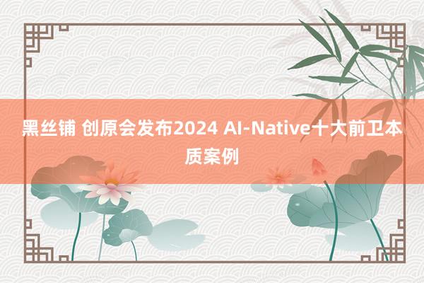 黑丝铺 创原会发布2024 AI-Native十大前卫本质案例