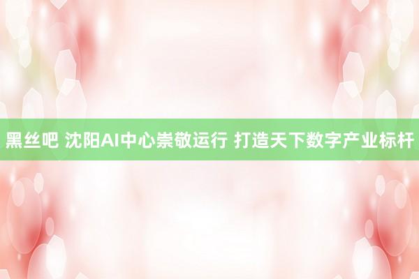 黑丝吧 沈阳AI中心崇敬运行 打造天下数字产业标杆