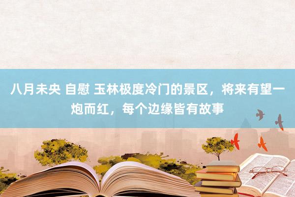 八月未央 自慰 玉林极度冷门的景区，将来有望一炮而红，每个边缘皆有故事