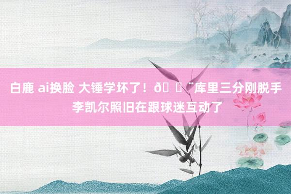 白鹿 ai换脸 大锤学坏了！🔨库里三分刚脱手 李凯尔照旧在跟球迷互动了