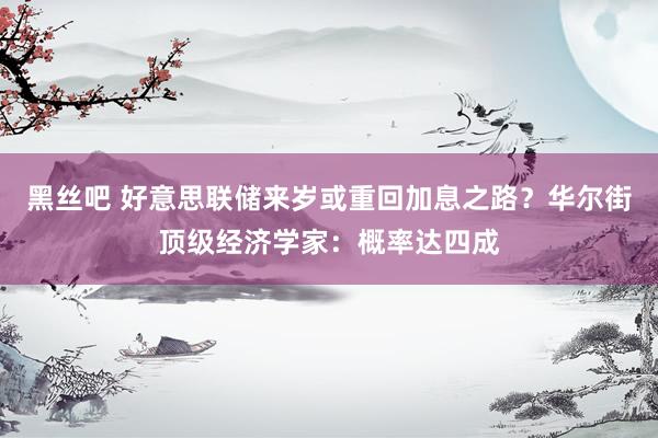 黑丝吧 好意思联储来岁或重回加息之路？华尔街顶级经济学家：概率达四成