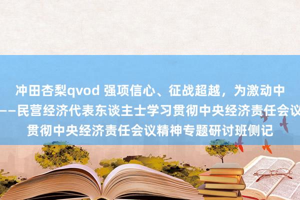 冲田杏梨qvod 强项信心、征战超越，为激动中国式当代化孝敬力量——民营经济代表东谈主士学习贯彻中央经济责任会议精神专题研讨班侧记