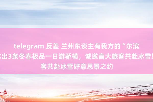telegram 反差 兰州东谈主有我方的“尔滨”！兰州市推出3条冬春极品一日游骄横，诚邀高大旅客共赴冰雪好意思景之约