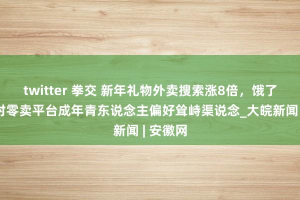 twitter 拳交 新年礼物外卖搜索涨8倍，饿了么等即时零卖平台成年青东说念主偏好耸峙渠说念_大皖新闻 | 安徽网