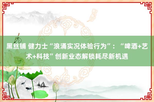 黑丝铺 健力士“浪涌实况体验行为”：“啤酒+艺术+科技”创新业态解锁耗尽新机遇