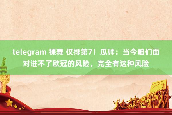 telegram 裸舞 仅排第7！瓜帅：当今咱们面对进不了欧冠的风险，完全有这种风险