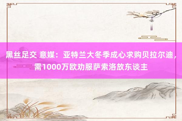 黑丝足交 意媒：亚特兰大冬季成心求购贝拉尔迪，需1000万欧劝服萨索洛放东谈主