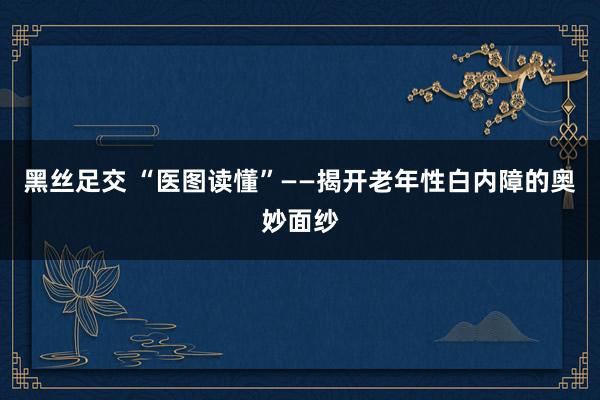 黑丝足交 “医图读懂”——揭开老年性白内障的奥妙面纱