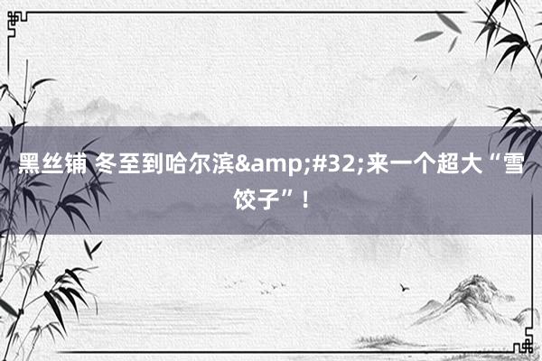 黑丝铺 冬至到哈尔滨&#32;来一个超大“雪饺子”！