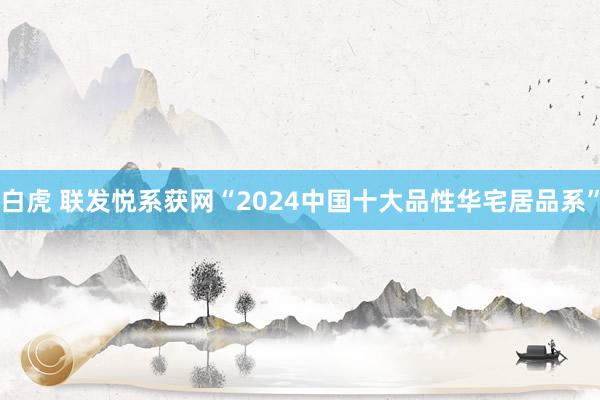 白虎 联发悦系获网“2024中国十大品性华宅居品系”