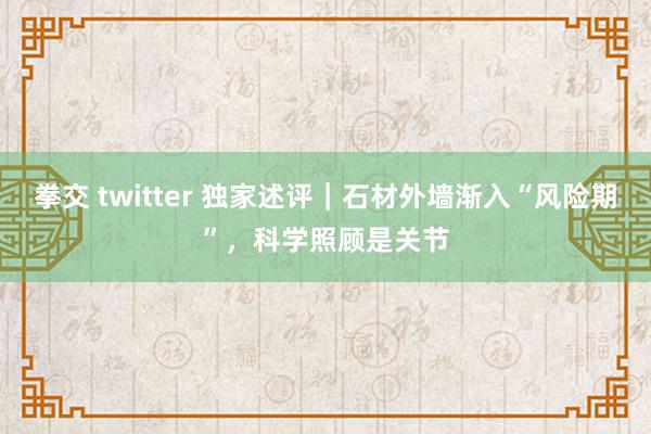 拳交 twitter 独家述评｜石材外墙渐入“风险期”，科学照顾是关节