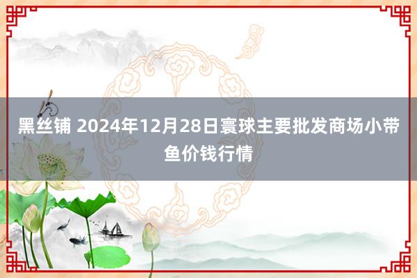 黑丝铺 2024年12月28日寰球主要批发商场小带鱼价钱行情