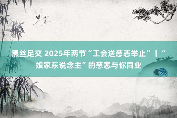黑丝足交 2025年两节“工会送慈悲举止”丨“娘家东说念主”的慈悲与你同业