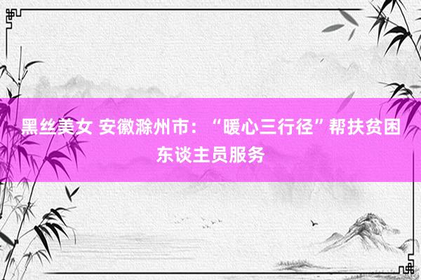 黑丝美女 安徽滁州市：“暖心三行径”帮扶贫困东谈主员服务