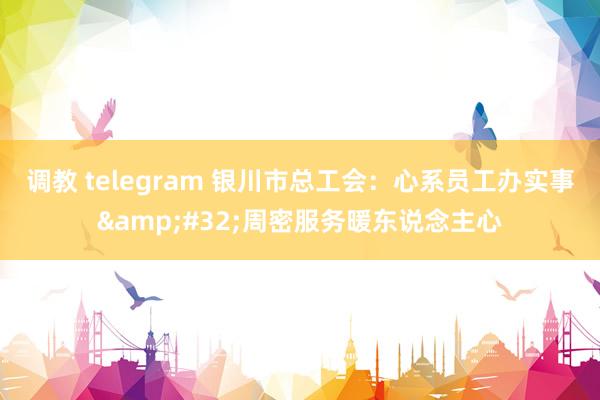 调教 telegram 银川市总工会：心系员工办实事&#32;周密服务暖东说念主心
