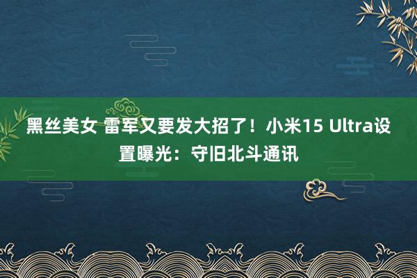 黑丝美女 雷军又要发大招了！小米15 Ultra设置曝光：守旧北斗通讯