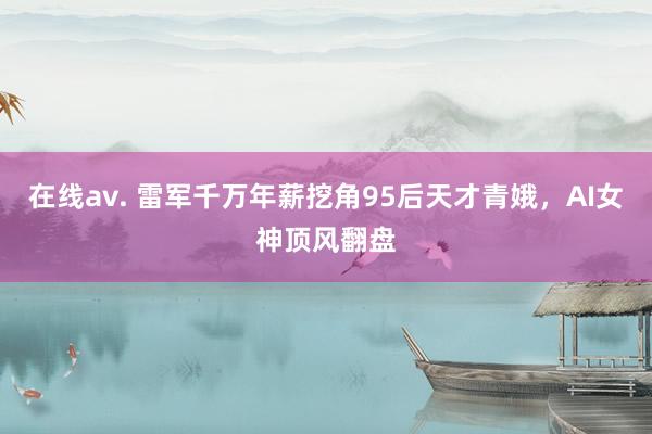在线av. 雷军千万年薪挖角95后天才青娥，AI女神顶风翻盘