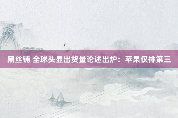 黑丝铺 全球头显出货量论述出炉：苹果仅排第三