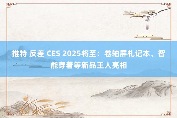 推特 反差 CES 2025将至：卷轴屏札记本、智能穿着等新品王人亮相