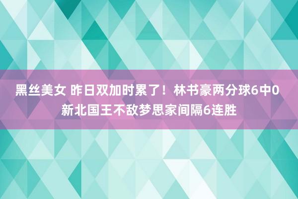 黑丝美女 昨日双加时累了！林书豪两分球6中0 新北国王不敌梦思家间隔6连胜
