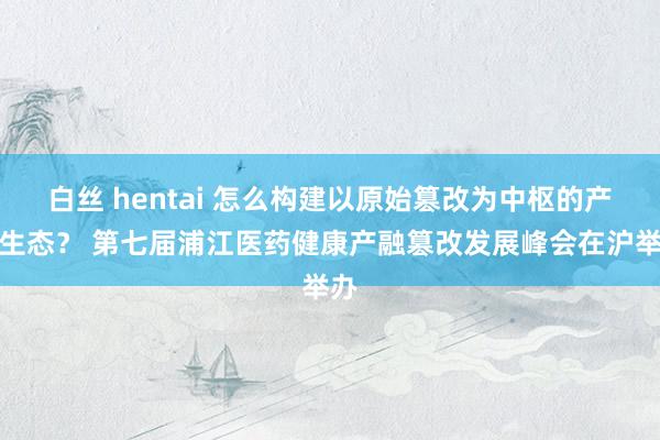 白丝 hentai 怎么构建以原始篡改为中枢的产业生态？ 第七届浦江医药健康产融篡改发展峰会在沪举办