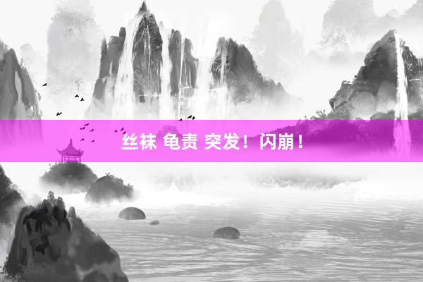 丝袜 龟责 突发！闪崩！