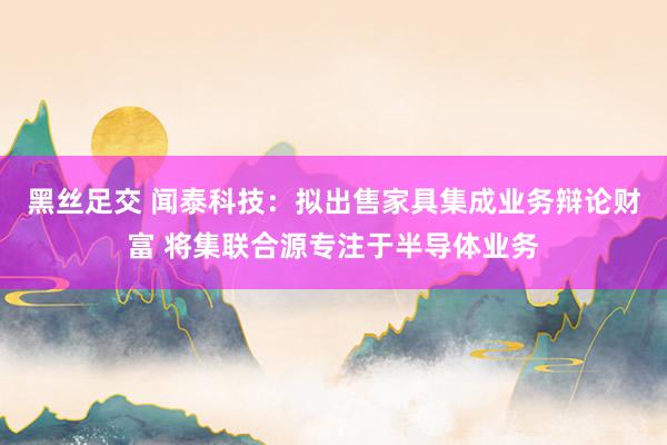 黑丝足交 闻泰科技：拟出售家具集成业务辩论财富 将集联合源专注于半导体业务