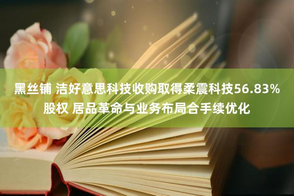 黑丝铺 洁好意思科技收购取得柔震科技56.83%股权 居品革命与业务布局合手续优化