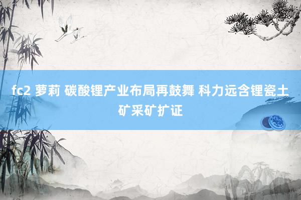 fc2 萝莉 碳酸锂产业布局再鼓舞 科力远含锂瓷土矿采矿扩证