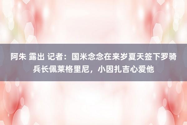 阿朱 露出 记者：国米念念在来岁夏天签下罗骑兵长佩莱格里尼，小因扎吉心爱他