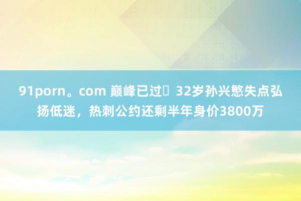 91porn。com 巅峰已过❓32岁孙兴慜失点弘扬低迷，热刺公约还剩半年身价3800万