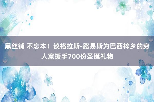黑丝铺 不忘本！谈格拉斯-路易斯为巴西梓乡的穷人窟援手700份圣诞礼物