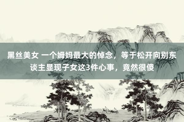 黑丝美女 一个姆妈最大的悼念，等于松开向别东谈主显现子女这3件心事，竟然很傻