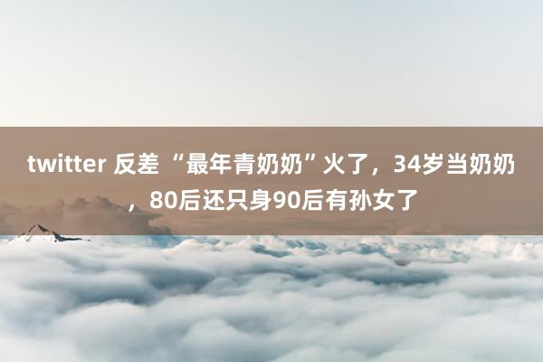 twitter 反差 “最年青奶奶”火了，34岁当奶奶，80后还只身90后有孙女了