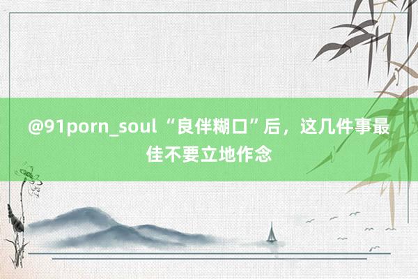 @91porn_soul “良伴糊口”后，这几件事最佳不要立地作念