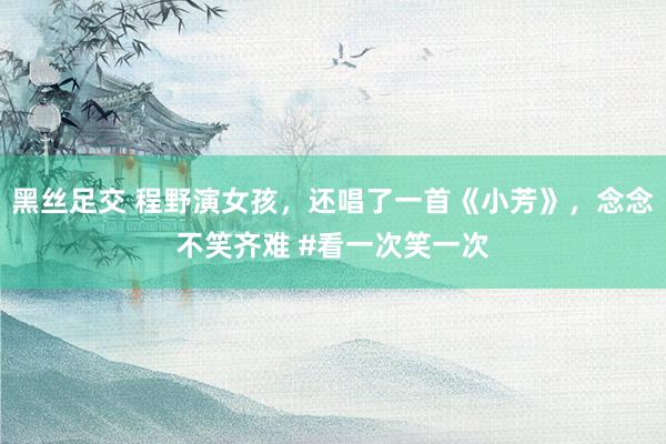 黑丝足交 程野演女孩，还唱了一首《小芳》，念念不笑齐难 #看一次笑一次