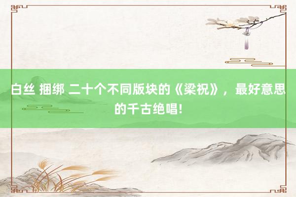 白丝 捆绑 二十个不同版块的《梁祝》，最好意思的千古绝唱!