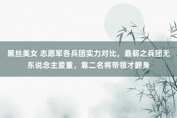 黑丝美女 志愿军各兵团实力对比，最弱之兵团无东说念主爱重，靠二名将带领才翻身