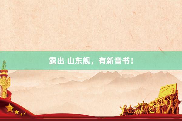 露出 山东舰，有新音书！