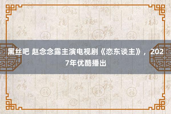 黑丝吧 赵念念露主演电视剧《恋东谈主》，2027年优酷播出