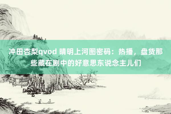冲田杏梨qvod 晴明上河图密码：热播，盘货那些藏在剧中的好意思东说念主儿们