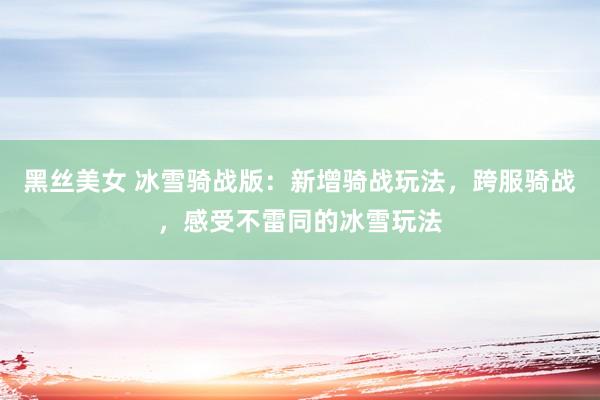 黑丝美女 冰雪骑战版：新增骑战玩法，跨服骑战，感受不雷同的冰雪玩法