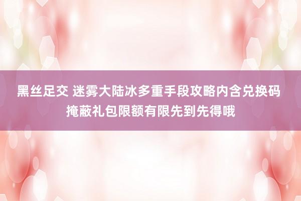 黑丝足交 迷雾大陆冰多重手段攻略内含兑换码 掩蔽礼包限额有限先到先得哦