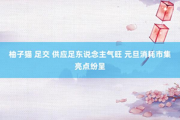 柚子猫 足交 供应足东说念主气旺 元旦消耗市集亮点纷呈