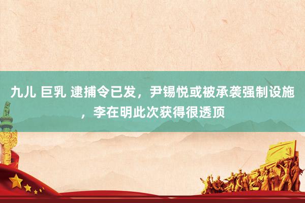 九儿 巨乳 逮捕令已发，尹锡悦或被承袭强制设施，李在明此次获得很透顶